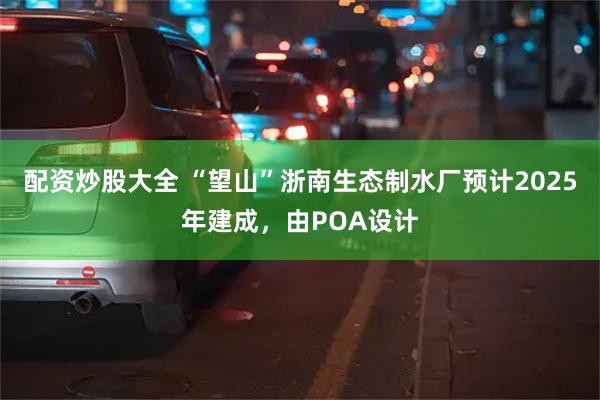 配资炒股大全 “望山”浙南生态制水厂预计2025年建成，由POA设计