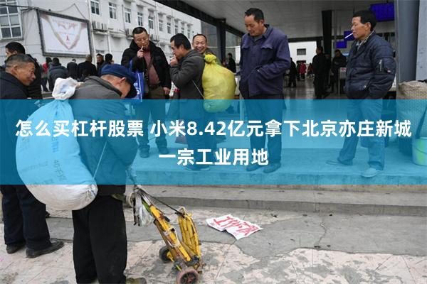 怎么买杠杆股票 小米8.42亿元拿下北京亦庄新城一宗工业用地