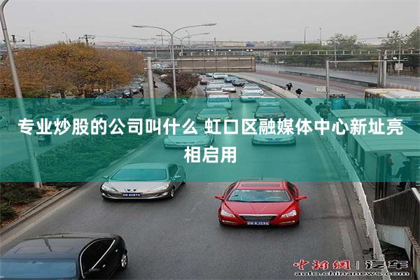 专业炒股的公司叫什么 虹口区融媒体中心新址亮相启用