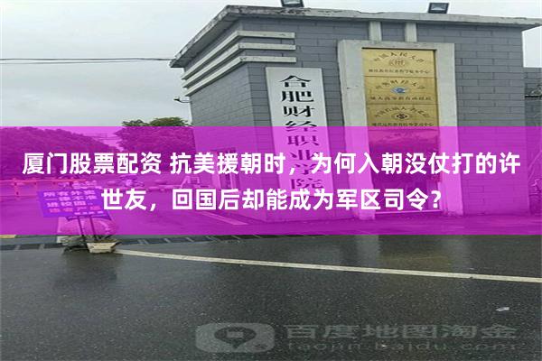 厦门股票配资 抗美援朝时，为何入朝没仗打的许世友，回国后却能成为军区司令？