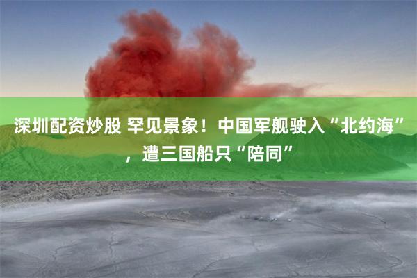 深圳配资炒股 罕见景象！中国军舰驶入“北约海”，遭三国船只“陪同”