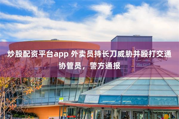 炒股配资平台app 外卖员持长刀威胁并殴打交通协管员，警方通报