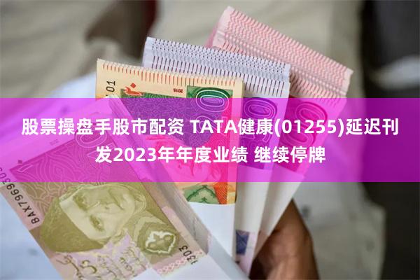 股票操盘手股市配资 TATA健康(01255)延迟刊发2023年年度业绩 继续停牌