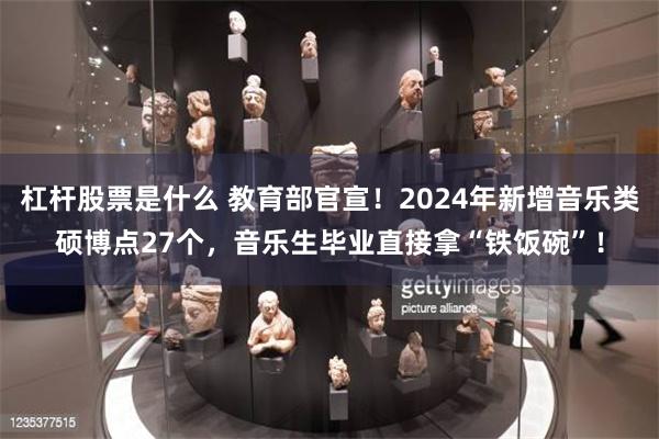 杠杆股票是什么 教育部官宣！2024年新增音乐类硕博点27个，音乐生毕业直接拿“铁饭碗”！