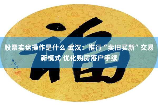 股票实盘操作是什么 武汉：推行“卖旧买新”交易新模式 优化购房落户手续