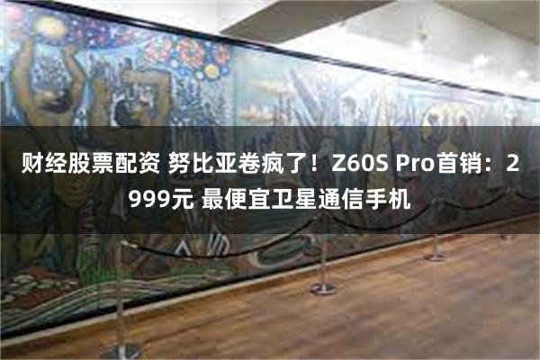 财经股票配资 努比亚卷疯了！Z60S Pro首销：2999元 最便宜卫星通信手机