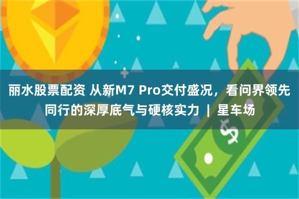 丽水股票配资 从新M7 Pro交付盛况，看问界领先同行的深厚底气与硬核实力  |  星车场