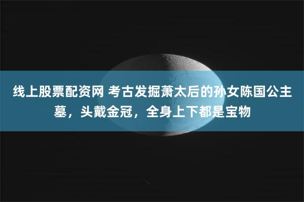 线上股票配资网 考古发掘萧太后的孙女陈国公主墓，头戴金冠，全身上下都是宝物