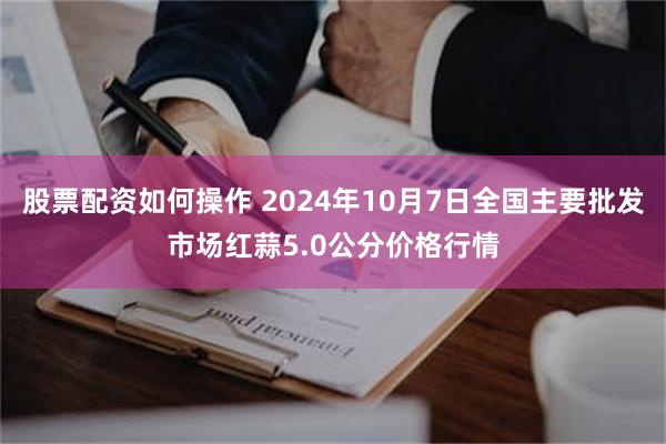 股票配资如何操作 2024年10月7日全国主要批发市场红蒜5.0公分价格行情