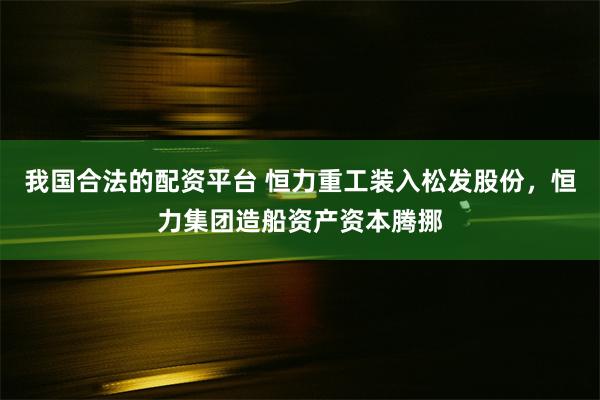 我国合法的配资平台 恒力重工装入松发股份，恒力集团造船资产资本腾挪