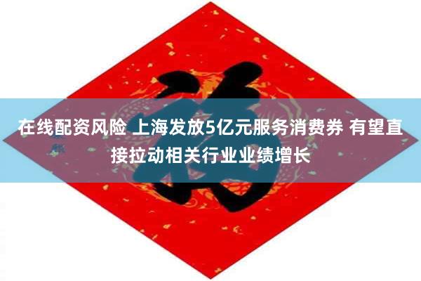 在线配资风险 上海发放5亿元服务消费券 有望直接拉动相关行业业绩增长