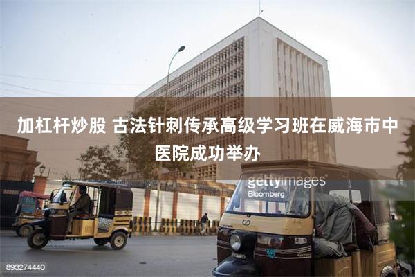 加杠杆炒股 古法针刺传承高级学习班在威海市中医院成功举办