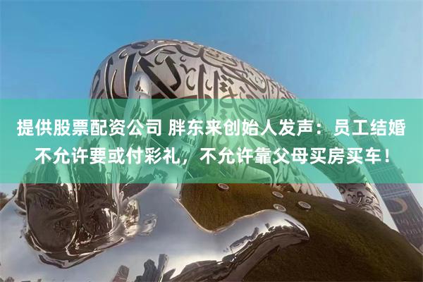 提供股票配资公司 胖东来创始人发声：员工结婚不允许要或付彩礼，不允许靠父母买房买车！