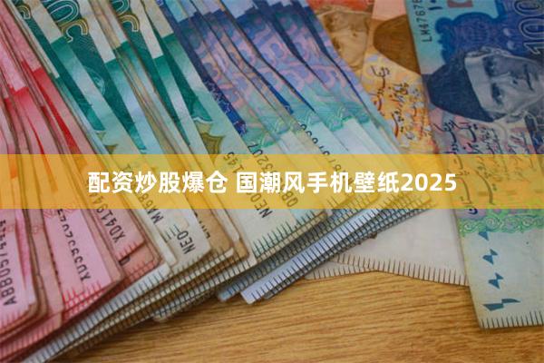 配资炒股爆仓 国潮风手机壁纸2025