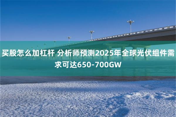 买股怎么加杠杆 分析师预测2025年全球光伏组件需求可达650-700GW