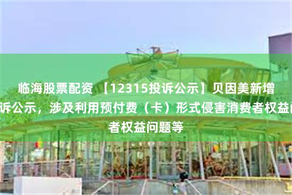 临海股票配资 【12315投诉公示】贝因美新增2件投诉公示，涉及利用预付费（卡）形式侵害消费者权益问题等