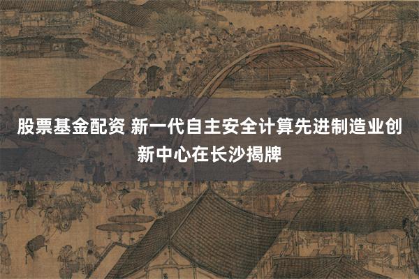 股票基金配资 新一代自主安全计算先进制造业创新中心在长沙揭牌