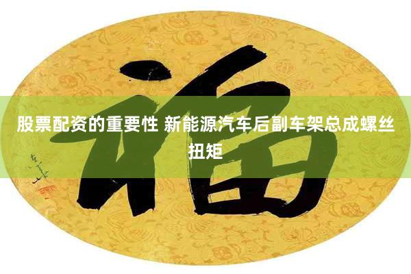 股票配资的重要性 新能源汽车后副车架总成螺丝扭矩