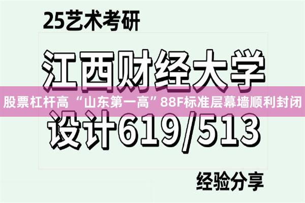 股票杠杆高 “山东第一高”88F标准层幕墙顺利封闭