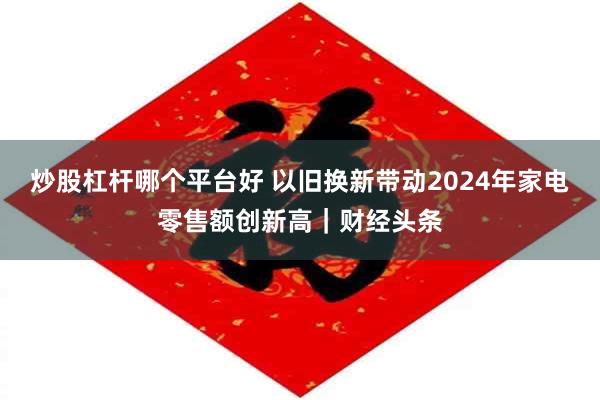 炒股杠杆哪个平台好 以旧换新带动2024年家电零售额创新高｜财经头条