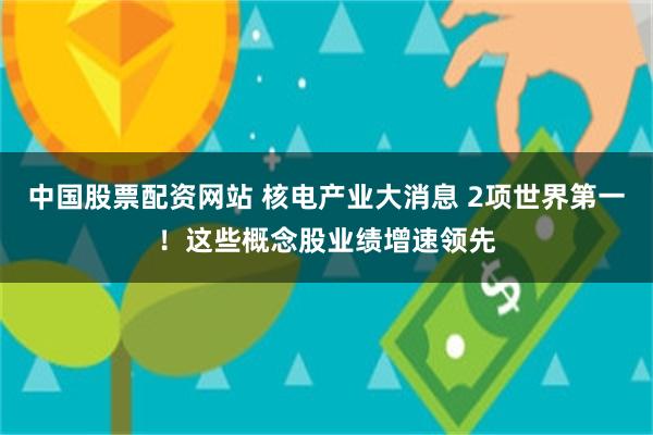 中国股票配资网站 核电产业大消息 2项世界第一！这些概念股业绩增速领先