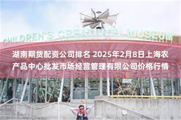 湖南期货配资公司排名 2025年2月8日上海农产品中心批发市场经营管理有限公司价格行情