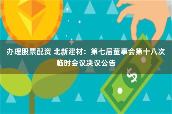 办理股票配资 北新建材：第七届董事会第十八次临时会议决议公告