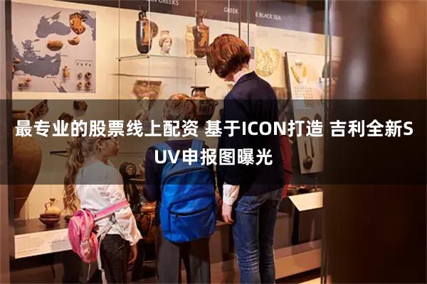 最专业的股票线上配资 基于ICON打造 吉利全新SUV申报图曝光