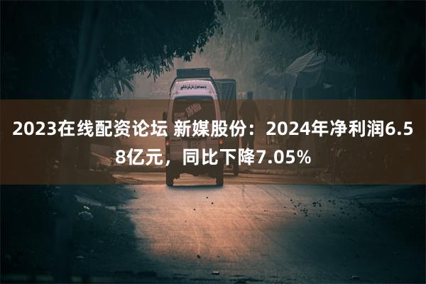 2023在线配资论坛 新媒股份：2024年净利润6.58亿元，同比下降7.05%