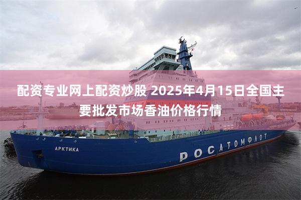 配资专业网上配资炒股 2025年4月15日全国主要批发市场香油价格行情