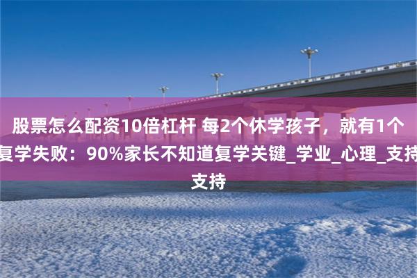 股票怎么配资10倍杠杆 每2个休学孩子，就有1个复学失败：90%家长不知道复学关键_学业_心理_支持