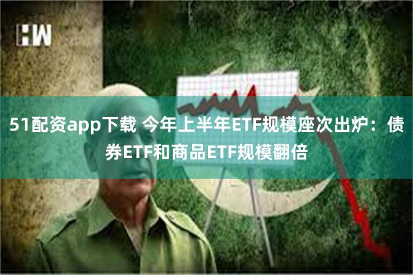 51配资app下载 今年上半年ETF规模座次出炉：债券ETF和商品ETF规模翻倍