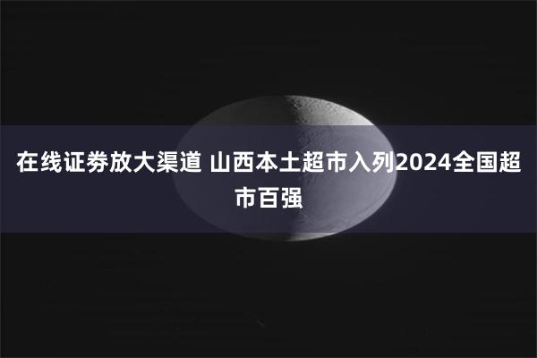 在线证劵放大渠道 山西本土超市入列2024全国超市百强