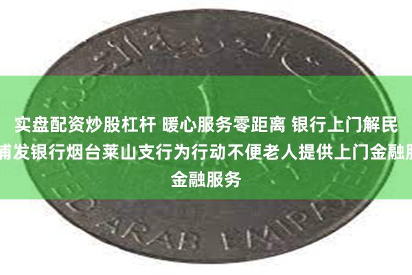 实盘配资炒股杠杆 暖心服务零距离 银行上门解民忧 浦发银行烟台莱山支行为行动不便老人提供上门金融服务