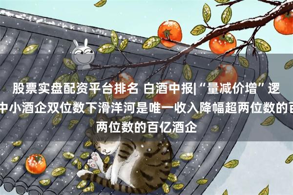 股票实盘配资平台排名 白酒中报|“量减价增”逻辑失效 中小酒企双位数下滑洋河是唯一收入降幅超两位数的百亿酒企