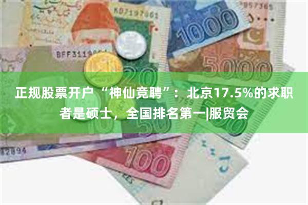 正规股票开户 “神仙竞聘”：北京17.5%的求职者是硕士，全国排名第一|服贸会