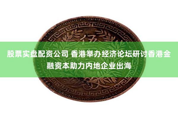 股票实盘配资公司 香港举办经济论坛研讨香港金融资本助力内地企业出海