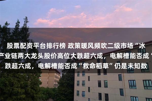 股票配资平台排行榜 政策暖风频吹二级市场“冰冷应对”！氢燃料电池产业链两大龙头股价高位大跌超六成，电解槽能否成“救命稻草”仍是未知数
