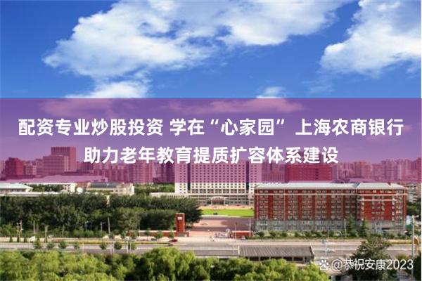 配资专业炒股投资 学在“心家园” 上海农商银行助力老年教育提质扩容体系建设